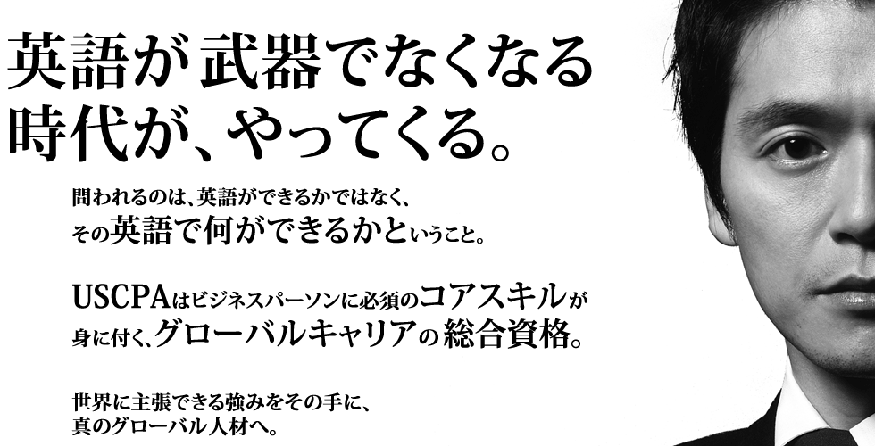 英語の社内公用語化など企業のグローバリゼーションが進む今、英語はすべてのビジネスパーソンの基本スキルになっていきます。
そこで問われるのは、英語ができるかではなく、その英語で何ができるかということ。USCPAは学習の過程で英語を含む5つのスキルが身に付く、グローバルキャリアの総合資格。
世界に主張できる強みをその手に、真のグローバル人材へ。