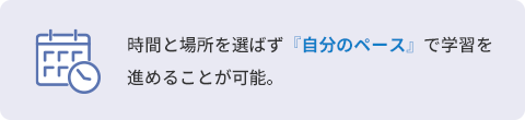 時間と場所を選ばず『自分のペース』で学習を進めることが可能。